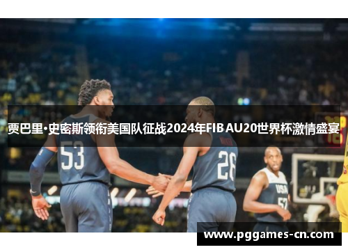 贾巴里·史密斯领衔美国队征战2024年FIBAU20世界杯激情盛宴