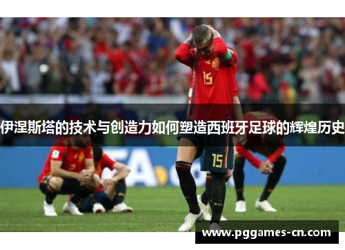 伊涅斯塔的技术与创造力如何塑造西班牙足球的辉煌历史