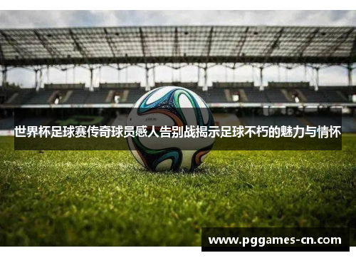 世界杯足球赛传奇球员感人告别战揭示足球不朽的魅力与情怀