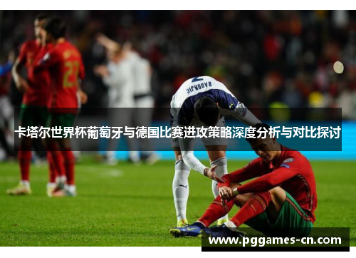 卡塔尔世界杯葡萄牙与德国比赛进攻策略深度分析与对比探讨