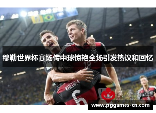 穆勒世界杯赛场传中球惊艳全场引发热议和回忆