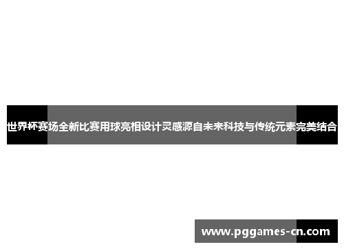 世界杯赛场全新比赛用球亮相设计灵感源自未来科技与传统元素完美结合
