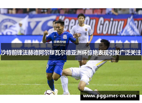 沙特前锋法赫德阿尔穆瓦尔德亚洲杯惊艳表现引发广泛关注