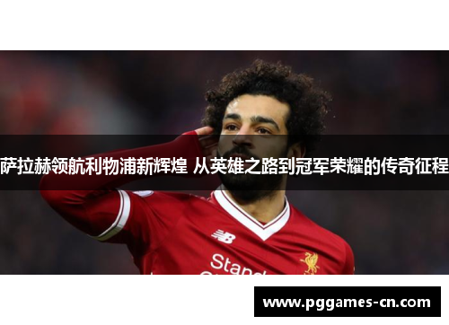 萨拉赫领航利物浦新辉煌 从英雄之路到冠军荣耀的传奇征程