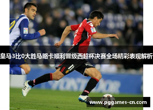 皇马3比0大胜马略卡顺利晋级西超杯决赛全场精彩表现解析
