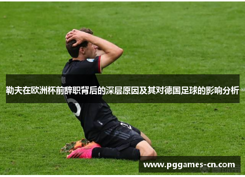 勒夫在欧洲杯前辞职背后的深层原因及其对德国足球的影响分析