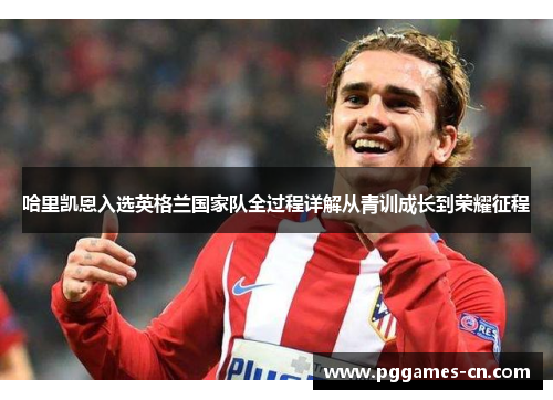 哈里凯恩入选英格兰国家队全过程详解从青训成长到荣耀征程 哈里凯恩入选英格兰国家队全过程详解从青训成长到荣耀征程